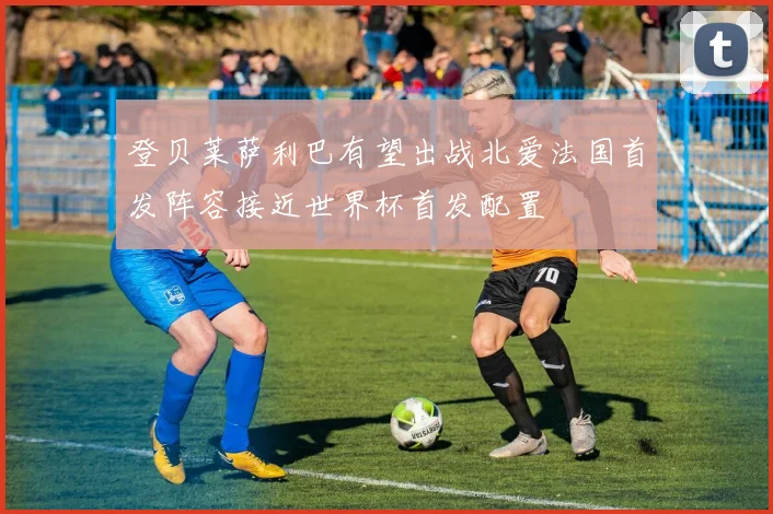登贝莱萨利巴有望出战北爱法国首发阵容接近世界杯首发配置