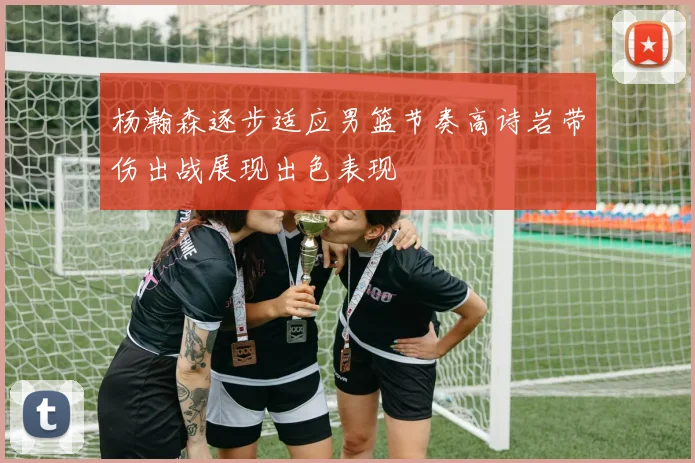 杨瀚森逐步适应男篮节奏高诗岩带伤出战展现出色表现