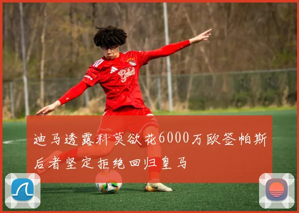 迪马透露科莫欲花6000万欧签帕斯后者坚定拒绝回归皇马