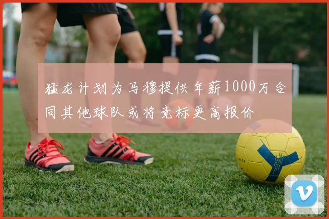 猛龙计划为马穆提供年薪1000万合同其他球队或将竞标更高报价