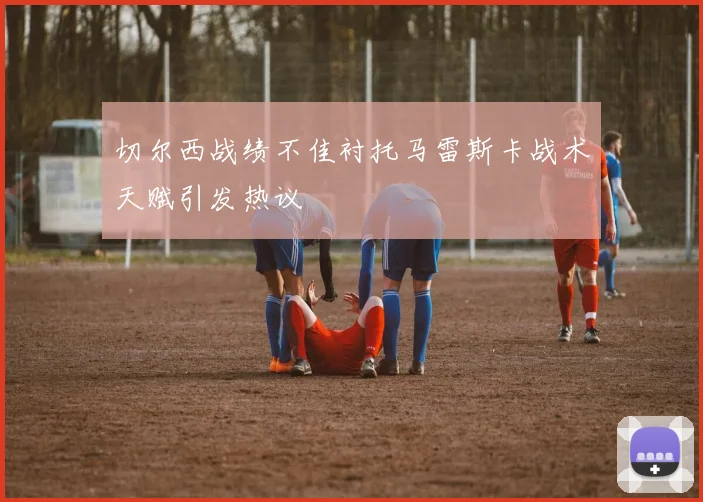 切尔西战绩不佳衬托马雷斯卡战术天赋引发热议