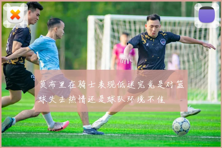 莫布里在骑士表现低迷究竟是对篮球失去热情还是球队环境不佳