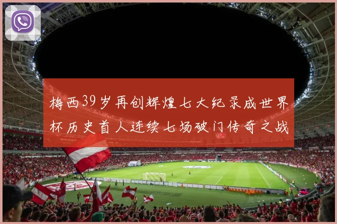 梅西39岁再创辉煌七大纪录成世界杯历史首人连续七场破门传奇之战