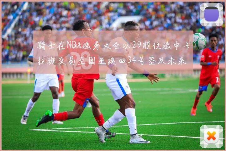 骑士在NBA选秀大会以29顺位选中卡拉班交易至国王换回34号签及未来一轮选秀权