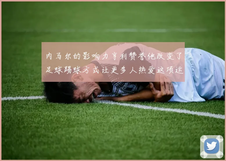 内马尔的影响力亨利赞誉他改变了足球踢球方式让更多人热爱这项运动