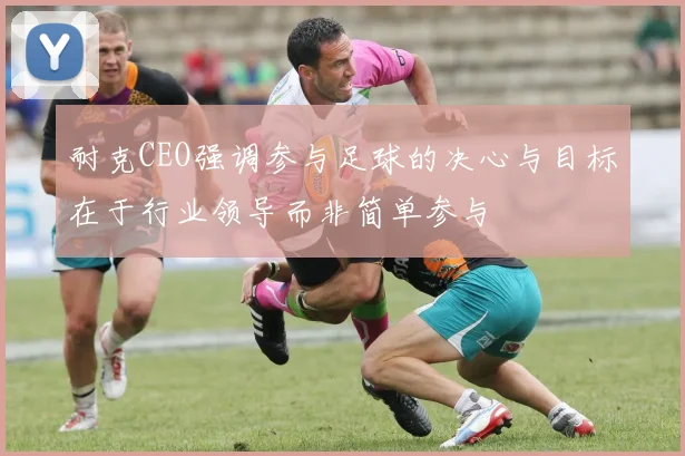 耐克CEO强调参与足球的决心与目标在于行业领导而非简单参与