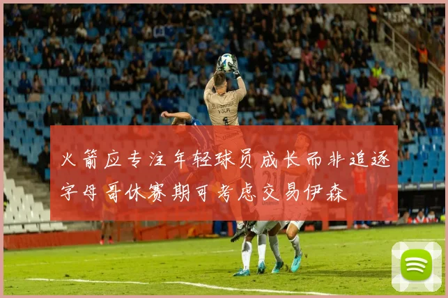 火箭应专注年轻球员成长而非追逐字母哥休赛期可考虑交易伊森