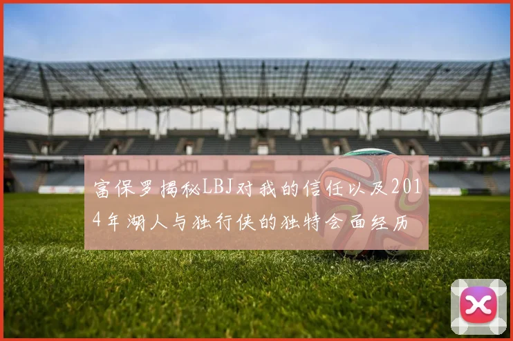 富保罗揭秘LBJ对我的信任以及2014年湖人与独行侠的独特会面经历