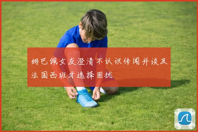 姆巴佩女友澄清不认识传闻并谈及法国西班牙选择困扰