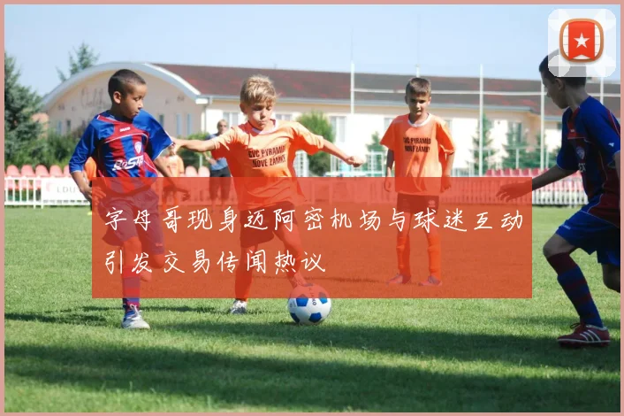 字母哥现身迈阿密机场与球迷互动引发交易传闻热议