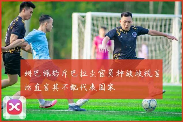 姆巴佩怒斥巴拉圭官员种族歧视言论直言其不配代表国家