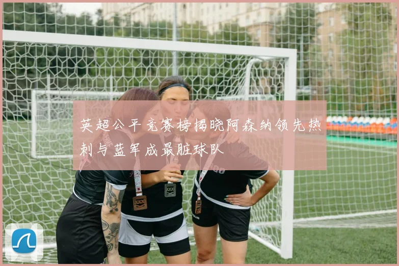 英超公平竞赛榜揭晓阿森纳领先热刺与蓝军成最脏球队
