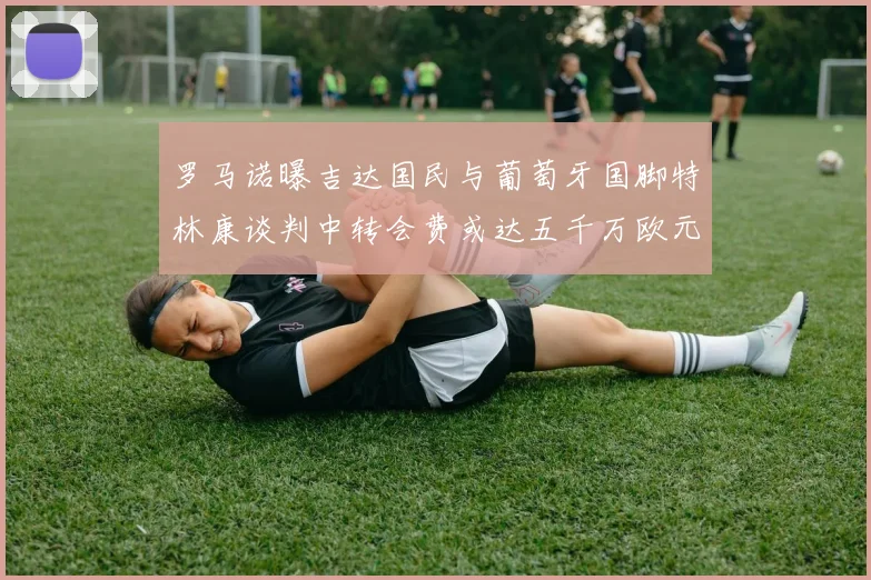 罗马诺曝吉达国民与葡萄牙国脚特林康谈判中转会费或达五千万欧元