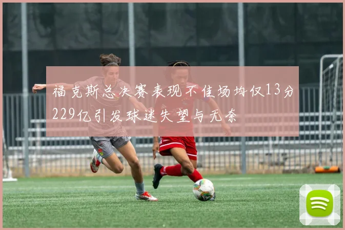 福克斯总决赛表现不佳场均仅13分229亿引发球迷失望与无奈