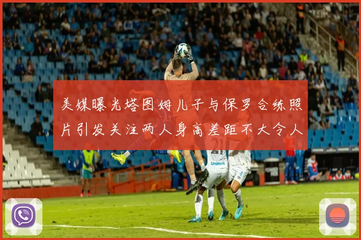 美媒曝光塔图姆儿子与保罗合练照片引发关注两人身高差距不大令人惊讶