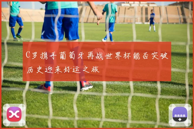 C罗携手葡萄牙再战世界杯能否突破历史迎来好运之旅