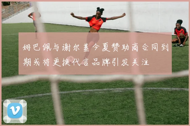 姆巴佩与谢尔基今夏赞助商合同到期或将更换代言品牌引发关注
