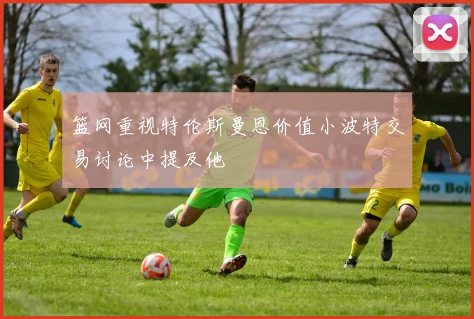 篮网重视特伦斯曼恩价值小波特交易讨论中提及他