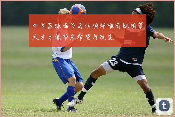 中国篮球面临恶性循环唯有姚明等天才才能带来希望与改变