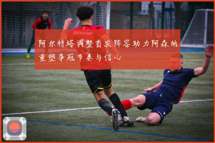 阿尔特塔调整首发阵容助力阿森纳重塑争冠节奏与信心