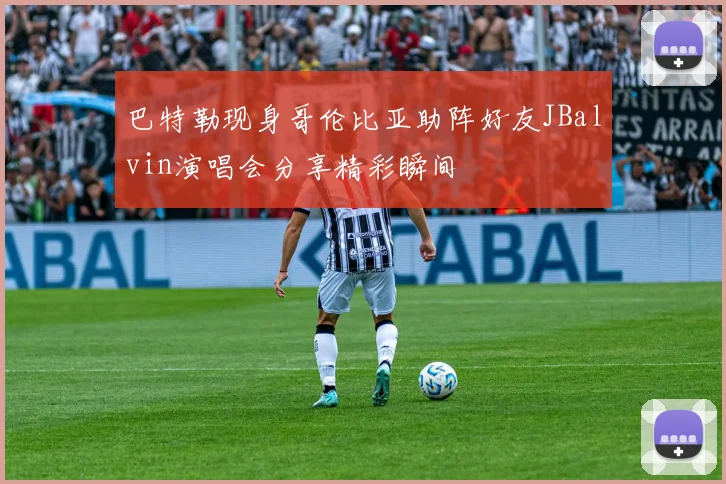 巴特勒现身哥伦比亚助阵好友JBalvin演唱会分享精彩瞬间