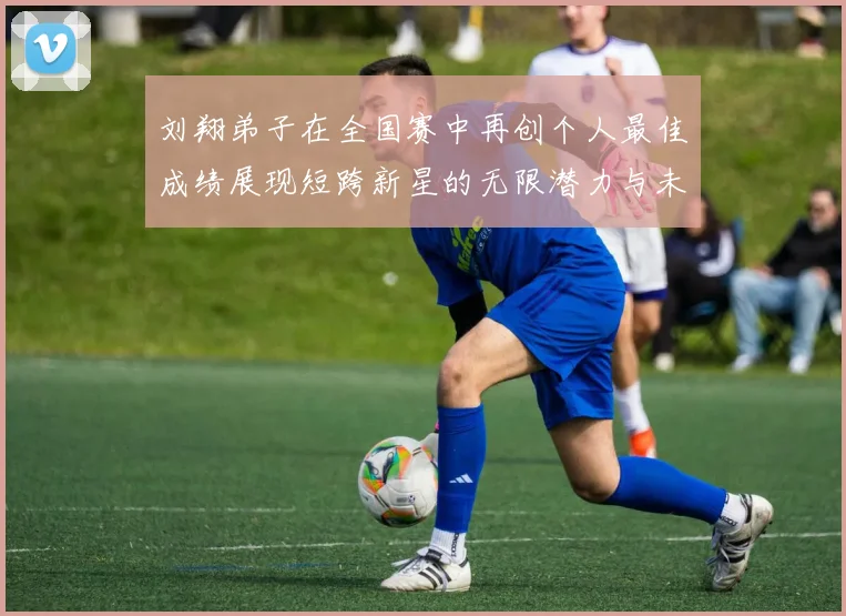 刘翔弟子在全国赛中再创个人最佳成绩展现短跨新星的无限潜力与未来希望